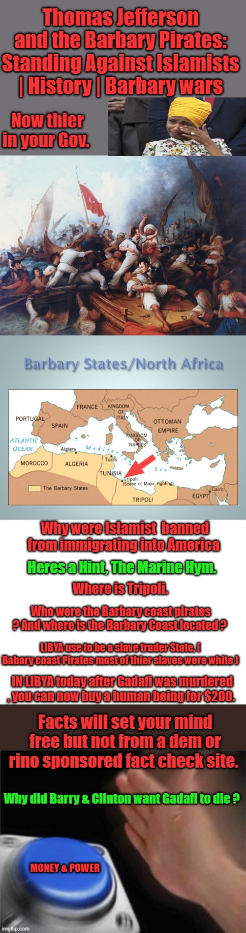 Never seemed like a good ideal to me, thier religion is in direct conflict with western values. | Thomas Jefferson and the Barbary Pirates: Standing Against Islamists | History | Barbary wars; Now thier in your Gov. Why were Islamist  banned from immigrating into America; Heres a Hint, The Marine Hym. Where is Tripoli. Who were the Barbary coast pirates ? And where is the Barbary Coast located ? LIBYA use to be a slave trader State, ( Babary coast Pirates most of thier slaves were white ); IN LIBYA today after Gadafi was murdered , you can now buy a human being for $200. Facts will set your mind free but not from a dem or rino sponsored fact check site. Why did Barry & Clinton want Gadafi to die ? MONEY & POWER | image tagged in blank white template,memes,blank nut button | made w/ Imgflip meme maker