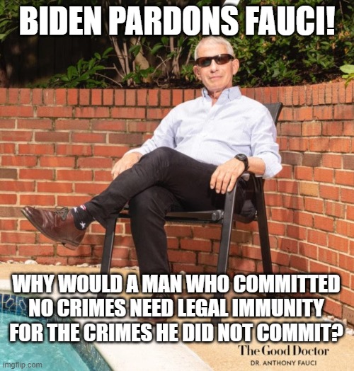 Biden pardons Fauci Why would a man who committed no crimes need legal immunity for the crimes he did not commit? | BIDEN PARDONS FAUCI! WHY WOULD A MAN WHO COMMITTED NO CRIMES NEED LEGAL IMMUNITY FOR THE CRIMES HE DID NOT COMMIT? | image tagged in biden,pardon,fauci | made w/ Imgflip meme maker