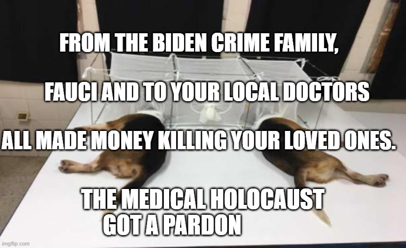 Fauci Beagles | FROM THE BIDEN CRIME FAMILY,                                   FAUCI AND TO YOUR LOCAL DOCTORS                               ALL MADE MONEY KILLING YOUR LOVED ONES. THE MEDICAL HOLOCAUST GOT A PARDON | image tagged in fauci beagles | made w/ Imgflip meme maker