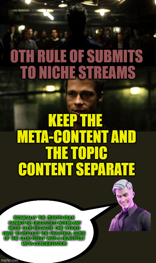 First rule of the Fight Club | 0TH RULE OF SUBMITS
 TO NICHE STREAMS KEEP THE 
META-CONTENT AND
 THE TOPIC 
CONTENT SEPARATE IRONICALLY THE ZEROTH RULE
 CANNOT BE DISCUSSE | image tagged in first rule of the fight club | made w/ Imgflip meme maker