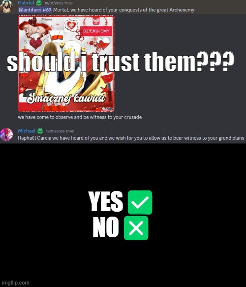 should i trust them? | should i trust them??? YES✅
NO❎ | image tagged in real,discord,ultrakill,chat,gabriel,no way | made w/ Imgflip meme maker