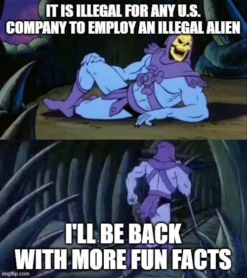 Skeletor disturbing facts | IT IS ILLEGAL FOR ANY U.S. COMPANY TO EMPLOY AN ILLEGAL ALIEN I'LL BE BACK WITH MORE FUN FACTS | image tagged in skeletor disturbing facts | made w/ Imgflip meme maker