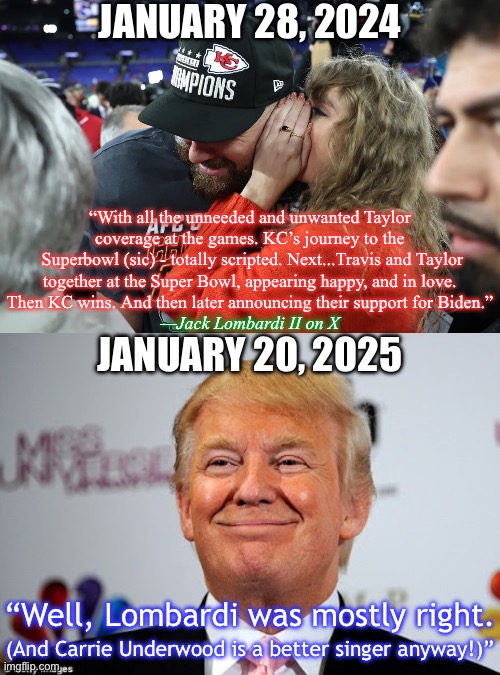 Blast from the past | JANUARY 28, 2024; “With all the unneeded and unwanted Taylor coverage at the games. KC’s journey to the
 Superbowl (sic) - totally scripted. Next...Travis and Taylor together at the Super Bowl, appearing happy, and in love. Then KC wins. And then later announcing their support for Biden.”; —Jack Lombardi II on X; JANUARY 20, 2025; “Well, Lombardi was mostly right. (And Carrie Underwood is a better singer anyway!)” | image tagged in taylor swift whispering to travis kelce,donald trump approves | made w/ Imgflip meme maker