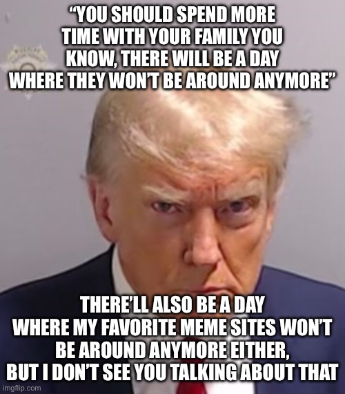 /j for anyone who’s inevitably going to take this seriously btw | “YOU SHOULD SPEND MORE TIME WITH YOUR FAMILY YOU KNOW, THERE WILL BE A DAY WHERE THEY WON’T BE AROUND ANYMORE”; THERE’LL ALSO BE A DAY WHERE MY FAVORITE MEME SITES WON’T BE AROUND ANYMORE EITHER, BUT I DON’T SEE YOU TALKING ABOUT THAT | image tagged in donald trump mugshot | made w/ Imgflip meme maker