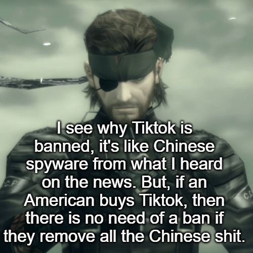 Metal Gear Solid Snake | I see why Tiktok is banned, it's like Chinese spyware from what I heard on the news. But, if an American buys Tiktok, then there is no need of a ban if they remove all the Chinese shit. | image tagged in metal gear solid snake | made w/ Imgflip meme maker