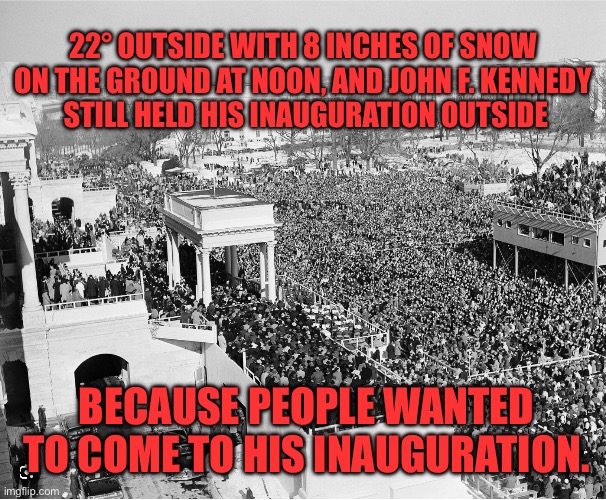 John F. Kennedy had massive crowd sizes and held his inauguration outside | 22° OUTSIDE WITH 8 INCHES OF SNOW ON THE GROUND AT NOON, AND JOHN F. KENNEDY
 STILL HELD HIS INAUGURATION OUTSIDE; BECAUSE PEOPLE WANTED TO COME TO HIS INAUGURATION. | image tagged in john f kennedy's inauguration crowd | made w/ Imgflip meme maker