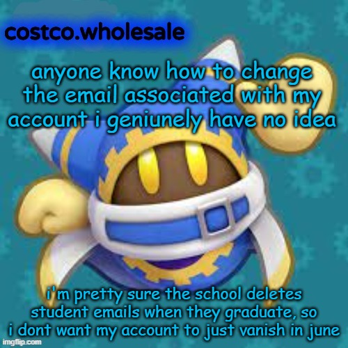 gthingy | anyone know how to change the email associated with my account i geniunely have no idea; i'm pretty sure the school deletes student emails when they graduate, so i dont want my account to just vanish in june | image tagged in gthingy | made w/ Imgflip meme maker