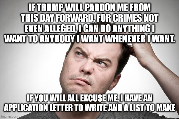 confused | IF TRUMP WILL PARDON ME FROM THIS DAY FORWARD, FOR CRIMES NOT EVEN ALLEGED, I CAN DO ANYTHING I WANT TO ANYBODY I WANT WHENEVER I WANT. IF Y | image tagged in confused | made w/ Imgflip meme maker