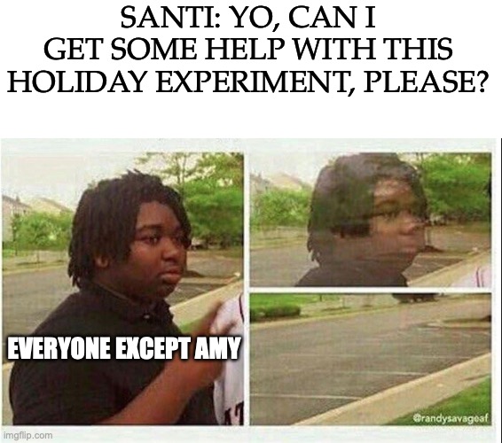 No title | SANTI: YO, CAN I GET SOME HELP WITH THIS HOLIDAY EXPERIMENT, PLEASE? EVERYONE EXCEPT AMY | image tagged in blank white template,black guy disappearing,food theory,game theory,youtube,calories | made w/ Imgflip meme maker