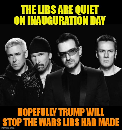 sung to the u2 song "new years day" | THE LIBS ARE QUIET ON INAUGURATION DAY; HOPEFULLY TRUMP WILL STOP THE WARS LIBS HAD MADE | image tagged in u2 band,trump,warmongers,biden,corruption | made w/ Imgflip meme maker