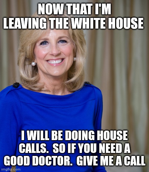 Dr. Jill Biden House Call | NOW THAT I'M LEAVING THE WHITE HOUSE; I WILL BE DOING HOUSE CALLS.  SO IF YOU NEED A GOOD DOCTOR.  GIVE ME A CALL | image tagged in dr jill biden joes wife,funny memes | made w/ Imgflip meme maker