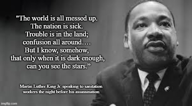 "The world is all messed up. 
The nation is sick. 
Trouble is in the land; 
confusion all around…. 
But I know, somehow, 
that only when it is dark enough,
 can you see the stars.”; Martin Luther King Jr. speaking to sanitation workers the night before his assassination | made w/ Imgflip meme maker