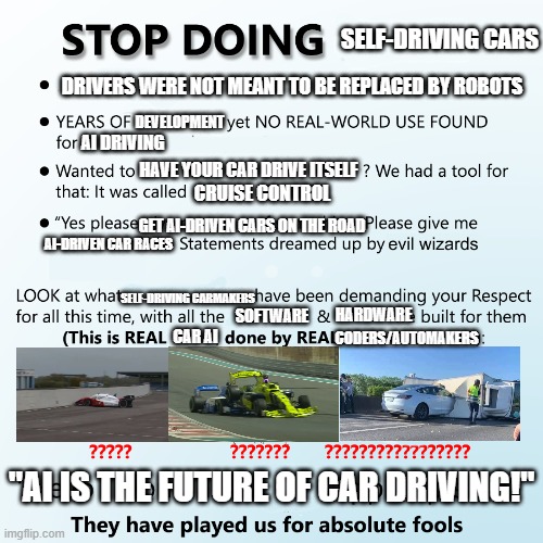 Stop doing X | SELF-DRIVING CARS; DRIVERS WERE NOT MEANT TO BE REPLACED BY ROBOTS; DEVELOPMENT; AI DRIVING; HAVE YOUR CAR DRIVE ITSELF; CRUISE CONTROL; GET AI-DRIVEN CARS ON THE ROAD; AI-DRIVEN CAR RACES; SELF-DRIVING CARMAKERS; HARDWARE; SOFTWARE; CODERS/AUTOMAKERS; CAR AI; "AI IS THE FUTURE OF CAR DRIVING!" | image tagged in stop doing x | made w/ Imgflip meme maker