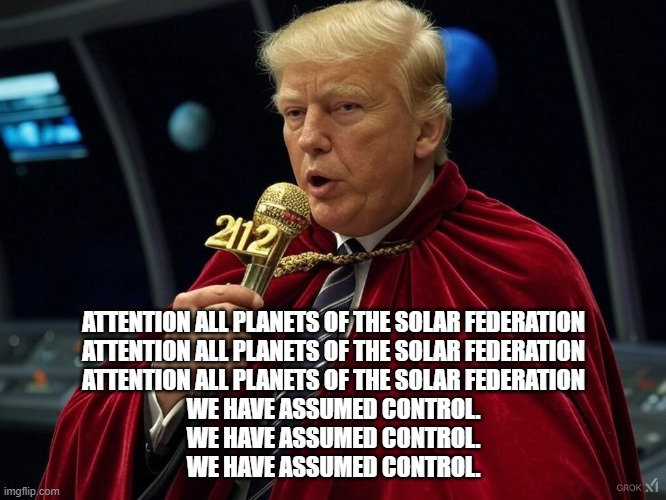 Attention all Planets of the Solar FederationAttention all Planets of the Solar FederationAttention all Planets of the Solar F | ATTENTION ALL PLANETS OF THE SOLAR FEDERATION
ATTENTION ALL PLANETS OF THE SOLAR FEDERATION
ATTENTION ALL PLANETS OF THE SOLAR FEDERATION

WE HAVE ASSUMED CONTROL.
WE HAVE ASSUMED CONTROL.
WE HAVE ASSUMED CONTROL. | image tagged in trump,2112 | made w/ Imgflip meme maker