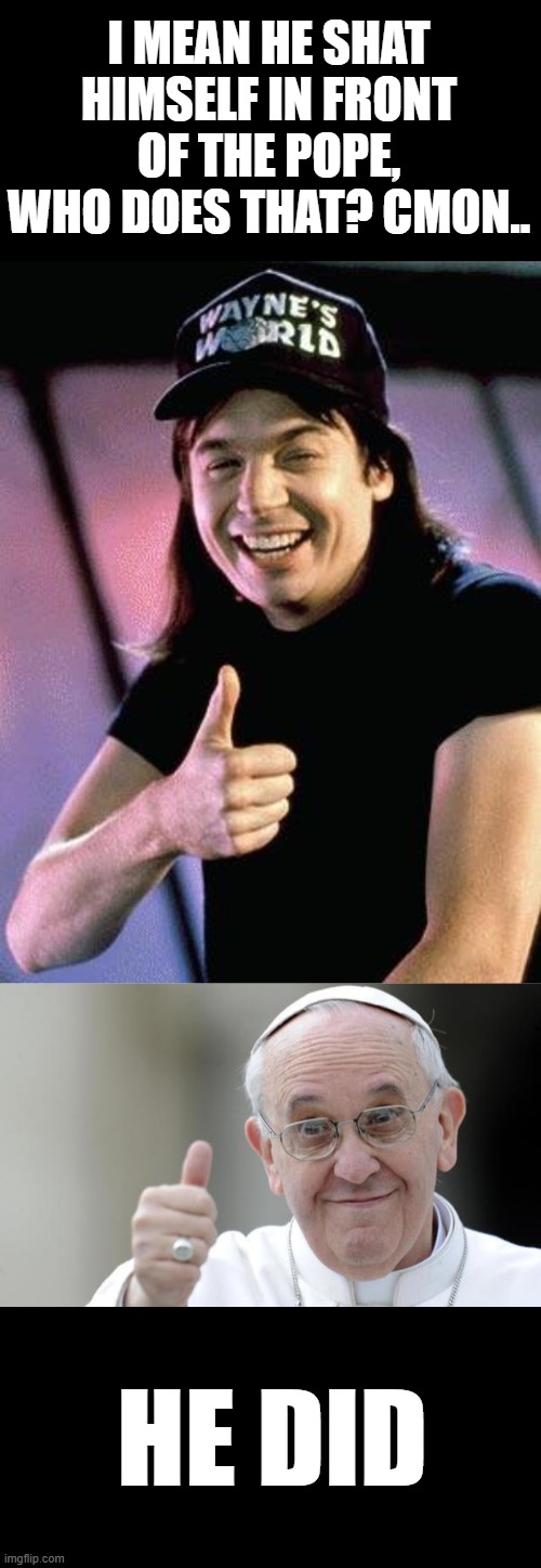 I MEAN HE SHAT HIMSELF IN FRONT OF THE POPE, WHO DOES THAT? CMON.. HE DID | image tagged in wayne's world,pope francis | made w/ Imgflip meme maker