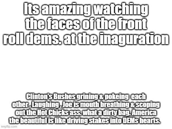 Its amazing watching the faces of the front roll dems. at the inaguration; Clinton's Bushes grining & pokeing  each other , Laughing , Joe is mouth breathing & scoping out the Hot Chicks ass. what a dirty bag. America the beautiful is like driving stakes into DEMs hearts. | made w/ Imgflip meme maker