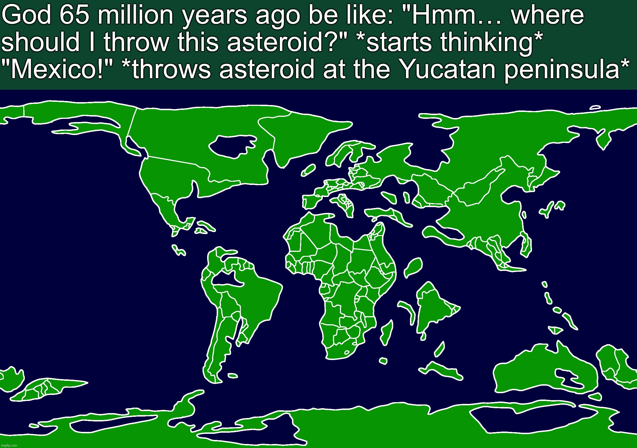 Map of Earth 65 million years ago | God 65 million years ago be like: "Hmm… where should I throw this asteroid?" *starts thinking* "Mexico!" *throws asteroid at the Yucatan peninsula* | image tagged in map of earth 65 million years ago | made w/ Imgflip meme maker