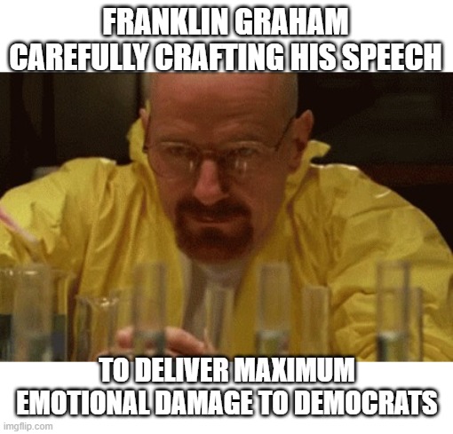 He cooked | FRANKLIN GRAHAM CAREFULLY CRAFTING HIS SPEECH; TO DELIVER MAXIMUM EMOTIONAL DAMAGE TO DEMOCRATS | image tagged in walter white cooking,memes,trump inauguration | made w/ Imgflip meme maker