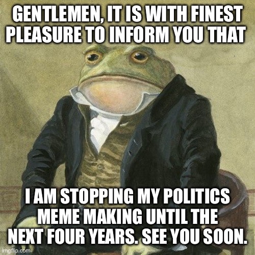 See ya soon… for now. | GENTLEMEN, IT IS WITH FINEST PLEASURE TO INFORM YOU THAT; I AM STOPPING MY POLITICS MEME MAKING UNTIL THE NEXT FOUR YEARS. SEE YOU SOON. | image tagged in gentlemen it is with great pleasure to inform you that | made w/ Imgflip meme maker
