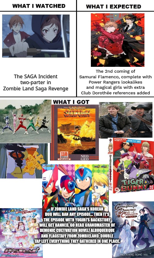 What I Watched/ What I Expected/ What I Got | The 2nd coming of Samurai Flamenco, complete with Power Rangers lookalikes and magical girls with extra Club Dorothée references added; The SAGA Incident two-parter in Zombie Land Saga Revenge; IF ZOMBIE LAND SAGA'S KOREAN DUB WILL BAN ANY EPISODE... THEN IT'S THE EPISODE WITH YUGIRI'S BACKSTORY WILL GET BANNED. GO READ GRANDMASTER OF DEMONIC CULTIVATION NOVEL! ALBUQUERQUE AND FLAGSTAFF FROM ZOMBIELAND: DOUBLE TAP LEFT EVERYTHING THEY GATHERED IN ONE PLACE. | image tagged in what i watched/ what i expected/ what i got,zombieland saga,grandmaster of demonic cultivation,korean,power rangers | made w/ Imgflip meme maker