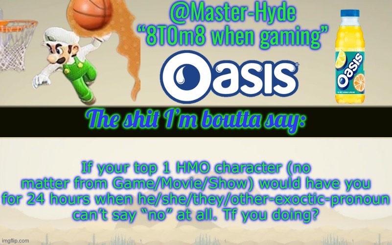 Master-Hyde’s announcement temp | If your top 1 HMO character (no matter from Game/Movie/Show) would have you for 24 hours when he/she/they/other-exoctic-pronoun can’t say “no” at all. Tf you doing? | image tagged in master-hyde s announcement temp | made w/ Imgflip meme maker
