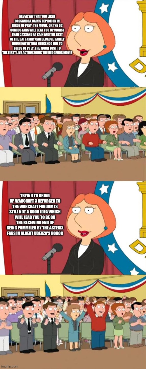 Lois Griffin Family Guy | NEVER SAY THAT YOU LIKED CASSANDRA CAIN'S DEPICTION IN BIRDS OF PREY: THE MOVIE, OR THE DC COMICS FANS WILL BEAT YOU UP WORSE THAN CASSANDRA CAIN AND THE REST OF THE BAT FAMILY CAN BECAUSE HARLEY QUINN HATED THAT HEDGEHOG DUE TO BIRDS OF PREY: THE MOVIE LOST TO THE FIRST LIVE ACTION SONIC THE HEDGEHOG MOVIE; TRYING TO BRING UP WARCRAFT 3 REFORGED TO THE WARCRAFT FANDOM IS STILL NOT A GOOD IDEA WHICH WILL LEAD YOU TO BE ON THE RECEIVING END OF BEING PUMMELED BY THE ASTERIX FANS IN ALBERT UDERZO'S HONOR | image tagged in lois griffin family guy,sonic the hedgehog,warcraft,asterix,birds of prey | made w/ Imgflip meme maker