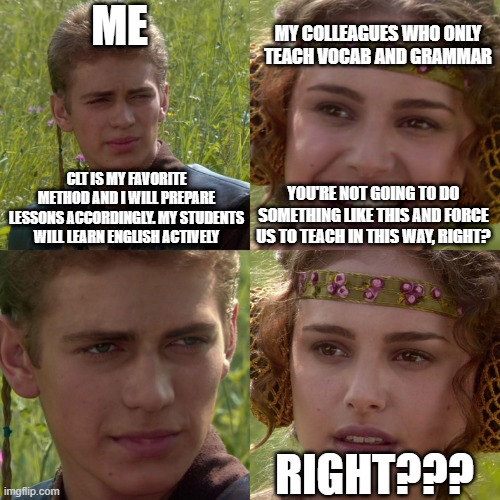 Anakin Padme 4 Panel | ME; MY COLLEAGUES WHO ONLY TEACH VOCAB AND GRAMMAR; CLT IS MY FAVORITE METHOD AND I WILL PREPARE LESSONS ACCORDINGLY. MY STUDENTS WILL LEARN ENGLISH ACTIVELY; YOU'RE NOT GOING TO DO SOMETHING LIKE THIS AND FORCE US TO TEACH IN THIS WAY, RIGHT? RIGHT??? | image tagged in anakin padme 4 panel | made w/ Imgflip meme maker