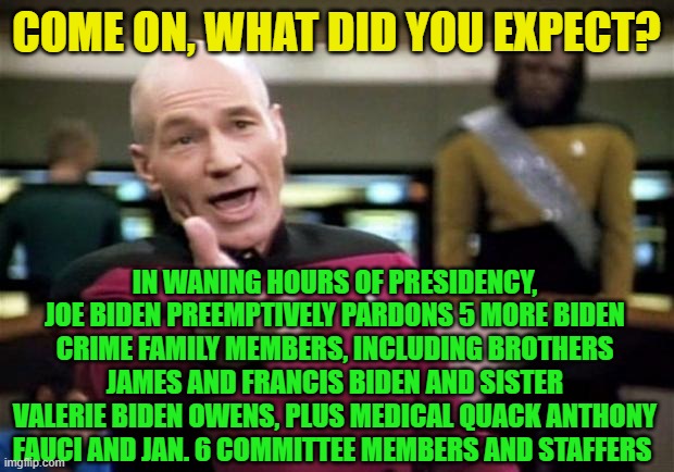 Biden Closes Out Presidency True to Form | COME ON, WHAT DID YOU EXPECT? IN WANING HOURS OF PRESIDENCY, JOE BIDEN PREEMPTIVELY PARDONS 5 MORE BIDEN CRIME FAMILY MEMBERS, INCLUDING BROTHERS JAMES AND FRANCIS BIDEN AND SISTER VALERIE BIDEN OWENS, PLUS MEDICAL QUACK ANTHONY FAUCI AND JAN. 6 COMMITTEE MEMBERS AND STAFFERS | image tagged in joe biden,pardons,biden crime family,jan6,dr fauci,star trek | made w/ Imgflip meme maker