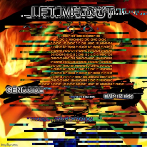 "Can anyone hear me? Hello? This is Dr Julian Lance. Im the last survivor of *BEEP*. That fucking thing killed everyon-" | 01001001 00100000 01001110 01000101 01000101 01000100 00100000 01000001 00100000 01010011 01001111 01010101 01001100 00100000 01001001 00100000 01001110 01000101 01000101 01000100 00100000 01000001 00100000 01010011 01001111 01010101 01001100 00100000 01001001 00100000 01001110 01000101 01000101 01000100 00100000 01000001 00100000 01010011 01001111 01010101 01001100 00100000 01001001 00100000 01001110 01000101 01000101 01000100 00100000 01000001 00100000 01010011 01001111 01010101 01001100 00100000 01001001 00100000 01001110 01000101 01000101 01000100 00100000 01000001 00100000 01010011 01001111 01010101 01001100 | made w/ Imgflip meme maker