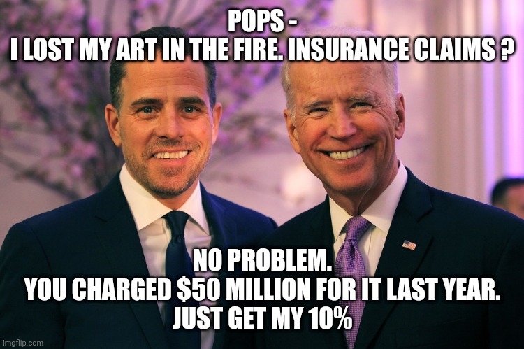 Joe and Hunter Biden | POPS -
I LOST MY ART IN THE FIRE. INSURANCE CLAIMS ? NO PROBLEM.
YOU CHARGED $50 MILLION FOR IT LAST YEAR.
JUST GET MY 10% | image tagged in joe and hunter biden | made w/ Imgflip meme maker