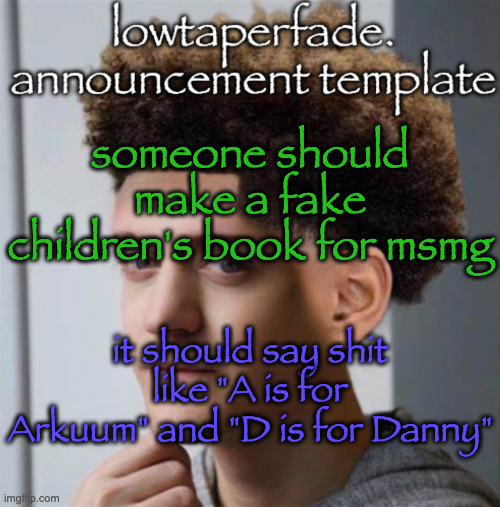 even slightly less lazier temp | someone should make a fake children's book for msmg; it should say shit like "A is for Arkuum" and "D is for Danny" | image tagged in even slightly less lazier temp | made w/ Imgflip meme maker