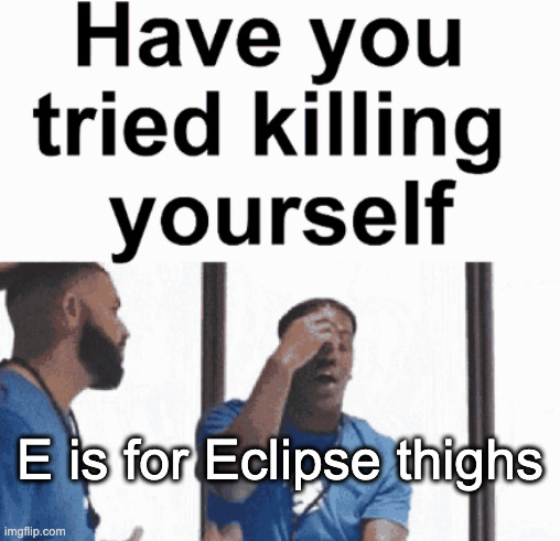 have you tried killing yourself | E is for Eclipse thighs | image tagged in have you tried killing yourself | made w/ Imgflip meme maker