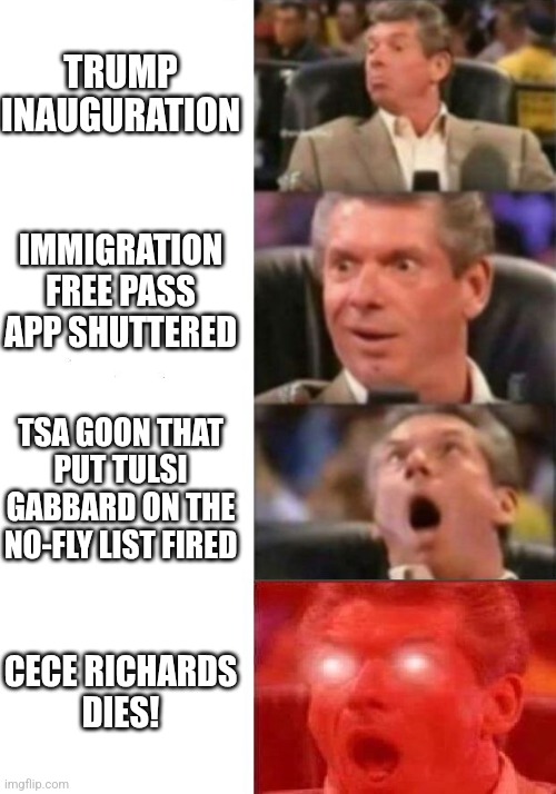 four hours in... | TRUMP INAUGURATION; IMMIGRATION FREE PASS APP SHUTTERED; TSA GOON THAT PUT TULSI GABBARD ON THE NO-FLY LIST FIRED; CECE RICHARDS
DIES! | image tagged in mr mcmahon reaction | made w/ Imgflip meme maker