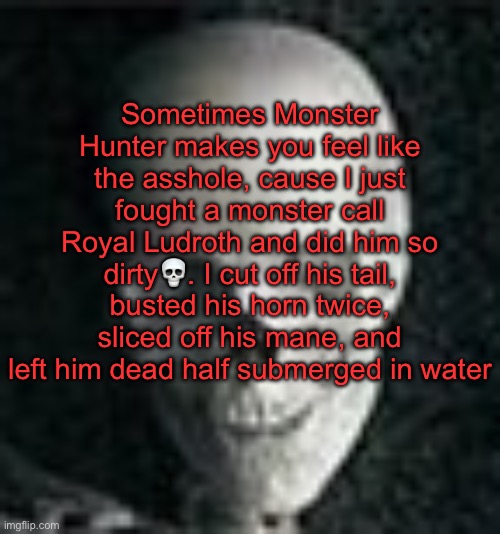 . | Sometimes Monster Hunter makes you feel like the asshole, cause I just fought a monster call Royal Ludroth and did him so dirty💀. I cut off his tail, busted his horn twice, sliced off his mane, and left him dead half submerged in water | image tagged in skull | made w/ Imgflip meme maker