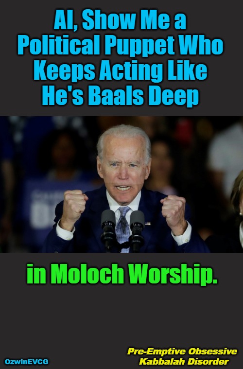 Pre-Emptive Obsessive Kabbalah Disorder | AI, Show Me a 

Political Puppet Who 

Keeps Acting Like 

He's Baals Deep; in Moloch Worship. Pre-Emptive Obsessive 

Kabbalah Disorder; OzwinEVCG | image tagged in angry joe biden,liberal hypocrisy,biden's handlers,clown world,pardons,government corruption | made w/ Imgflip meme maker