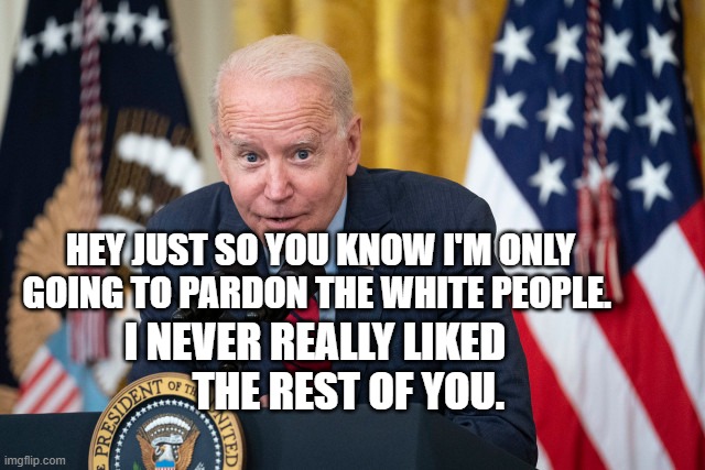 Biden Whisper | HEY JUST SO YOU KNOW I'M ONLY GOING TO PARDON THE WHITE PEOPLE. I NEVER REALLY LIKED          THE REST OF YOU. | image tagged in biden whisper | made w/ Imgflip meme maker