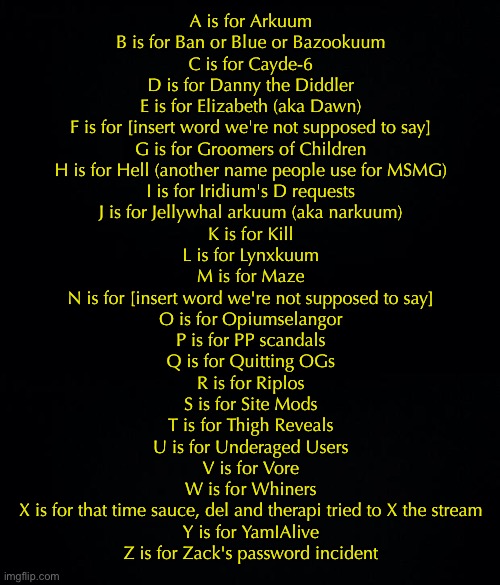 MSMG children's book | A is for Arkuum
B is for Ban or Blue or Bazookuum
C is for Cayde-6
D is for Danny the Diddler
E is for Elizabeth (aka Dawn)
F is for [insert word we're not supposed to say]
G is for Groomers of Children
H is for Hell (another name people use for MSMG)
I is for Iridium's D requests
J is for Jellywhal arkuum (aka narkuum)
K is for Kill
L is for Lynxkuum
M is for Maze
N is for [insert word we're not supposed to say]
O is for Opiumselangor
P is for PP scandals
Q is for Quitting OGs
R is for Riplos
S is for Site Mods
T is for Thigh Reveals
U is for Underaged Users
V is for Vore
W is for Whiners
X is for that time sauce, del and therapi tried to X the stream
Y is for YamIAlive
Z is for Zack's password incident | image tagged in black background | made w/ Imgflip meme maker