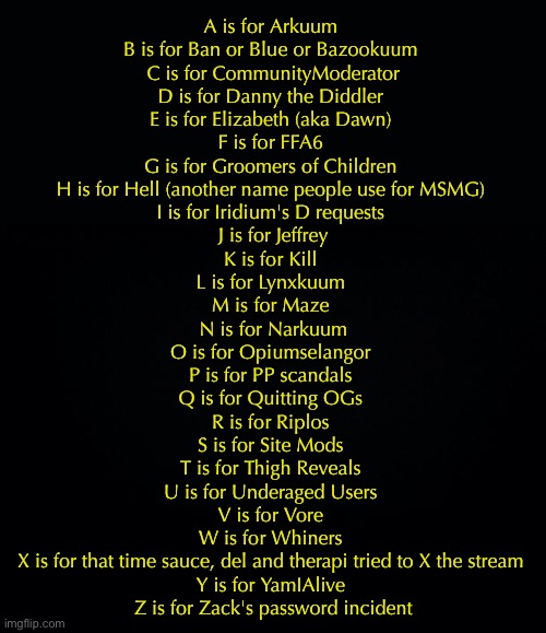 revised a lil bit | A is for Arkuum 
B is for Ban or Blue or Bazookuum 
C is for CommunityModerator
D is for Danny the Diddler 
E is for Elizabeth (aka Dawn) 
F is for FFA6 
G is for Groomers of Children 
H is for Hell (another name people use for MSMG) 
I is for Iridium's D requests 
J is for Jeffrey
K is for Kill 
L is for Lynxkuum 
M is for Maze 
N is for Narkuum
O is for Opiumselangor 
P is for PP scandals 
Q is for Quitting OGs 
R is for Riplos 
S is for Site Mods 
T is for Thigh Reveals 
U is for Underaged Users 
V is for Vore 
W is for Whiners 
X is for that time sauce, del and therapi tried to X the stream 
Y is for YamIAlive 
Z is for Zack's password incident | image tagged in black background | made w/ Imgflip meme maker