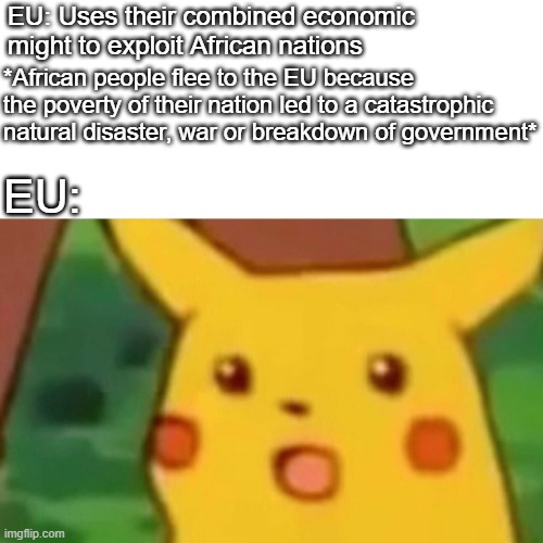 Where did all those refugees come from???? | EU: Uses their combined economic might to exploit African nations; *African people flee to the EU because the poverty of their nation led to a catastrophic natural disaster, war or breakdown of government*; EU: | image tagged in memes,surprised pikachu | made w/ Imgflip meme maker