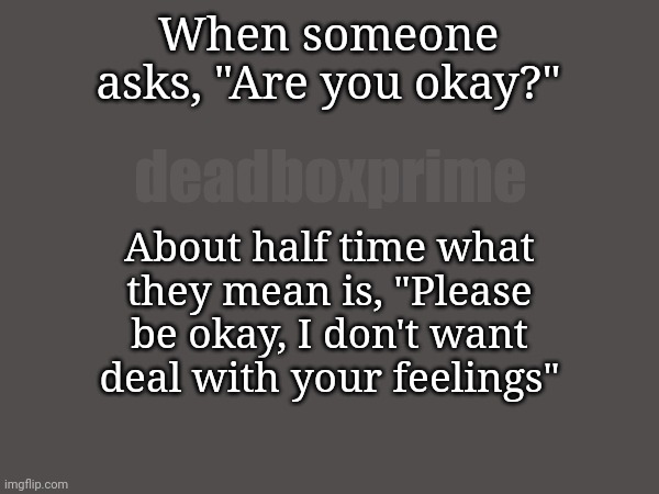 You okay? | When someone asks, "Are you okay?"; deadboxprime; About half time what they mean is, "Please be okay, I don't want deal with your feelings" | image tagged in dumbthingsisay | made w/ Imgflip meme maker