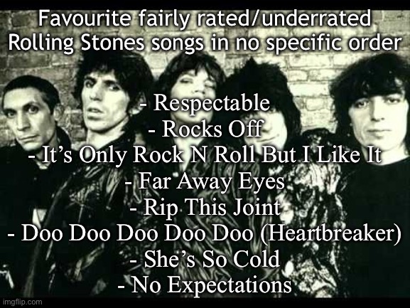 Rolling Stones  | Favourite fairly rated/underrated Rolling Stones songs in no specific order; - Respectable
- Rocks Off
- It’s Only Rock N Roll But I Like It
- Far Away Eyes
- Rip This Joint
- Doo Doo Doo Doo Doo (Heartbreaker)
- She’s So Cold
- No Expectations | image tagged in rolling stones | made w/ Imgflip meme maker