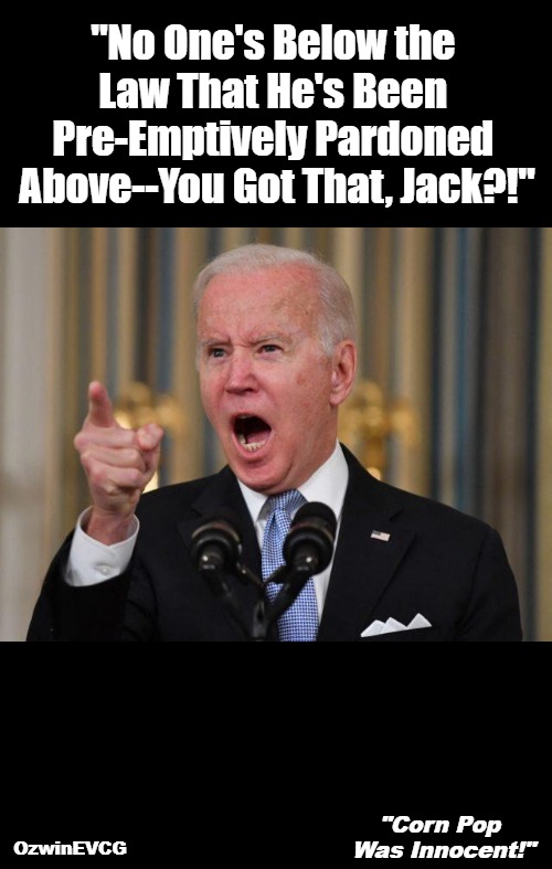 "Corn Pop Was Innocent!" | "No One's Below the 

Law That He's Been 

Pre-Emptively Pardoned 

Above--You Got That, Jack?!"; OzwinEVCG; "Corn Pop 

Was Innocent!" | image tagged in angry biden,team biden,biden's handlers,pardons,government corruption,politicians suck | made w/ Imgflip meme maker