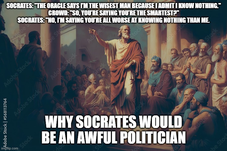 Socrates as politician | SOCRATES: "THE ORACLE SAYS I’M THE WISEST MAN BECAUSE I ADMIT I KNOW NOTHING."

CROWD: "SO, YOU’RE SAYING YOU’RE THE SMARTEST?"
SOCRATES: "NO, I’M SAYING YOU’RE ALL WORSE AT KNOWING NOTHING THAN ME. WHY SOCRATES WOULD BE AN AWFUL POLITICIAN | image tagged in socrates,philosophy,funny | made w/ Imgflip meme maker