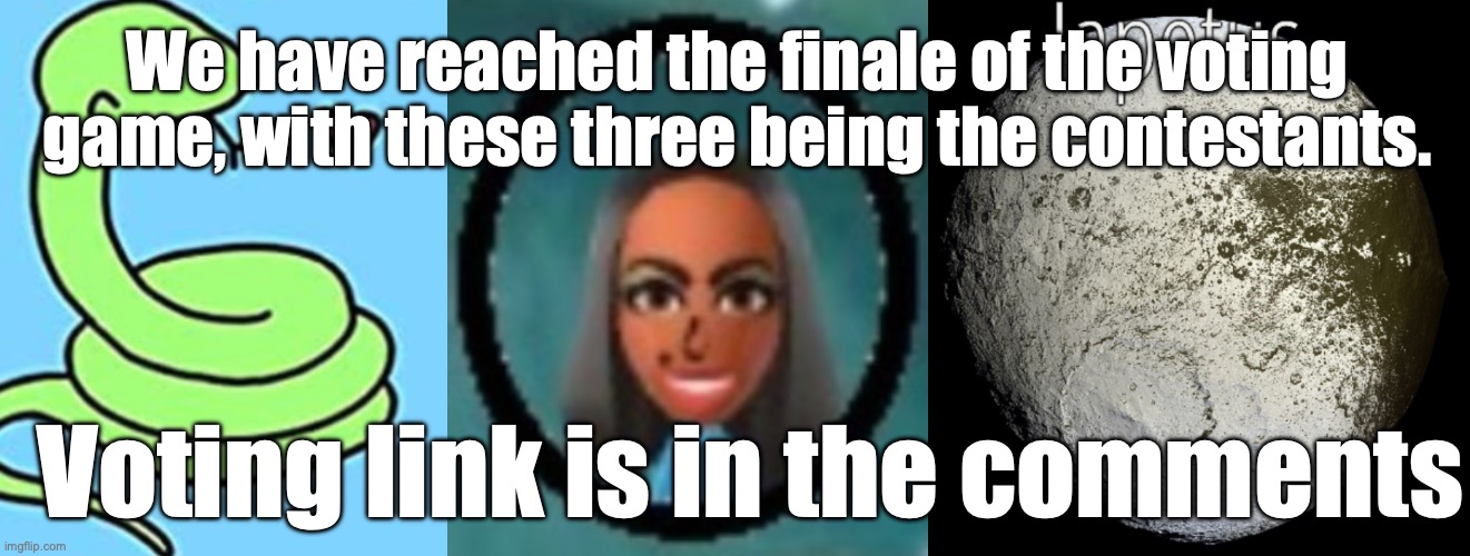 It is time | We have reached the finale of the voting game, with these three being the contestants. Voting link is in the comments | image tagged in voting game s6 | made w/ Imgflip meme maker