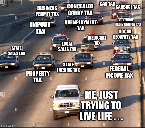 The power to tax is the power to destroy | BUSINESS PERMIT TAX; GAS TAX; GARBAGE TAX; CONCEALED CARRY TAX; UNEMPLOYMENT TAX; VEHICLE REGISTRATION TAX; IMPORT TAX; MEDICARE TAX; SOCIAL SECURITY TAX; STATE SALES TAX; LOCAL SALES TAX; FEDERAL INCOME TAX; STATE
INCOME TAX; PROPERTY TAX; ME, JUST TRYING TO LIVE LIFE . . . | image tagged in income taxes,taxation is theft | made w/ Imgflip meme maker