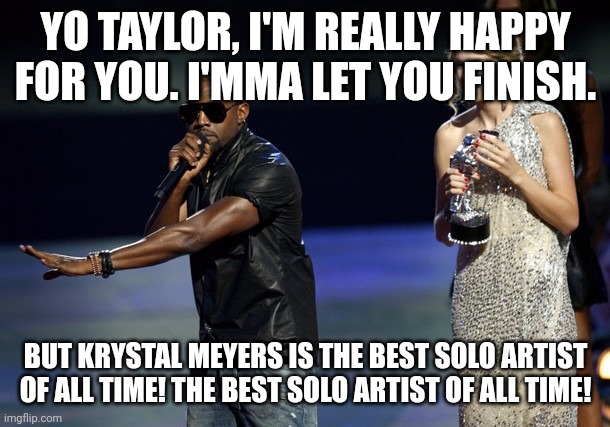 I'm not kidding at all | YO TAYLOR, I'M REALLY HAPPY FOR YOU. I'MMA LET YOU FINISH. BUT KRYSTAL MEYERS IS THE BEST SOLO ARTIST OF ALL TIME! THE BEST SOLO ARTIST OF ALL TIME! | image tagged in kanye west taylor swift | made w/ Imgflip meme maker