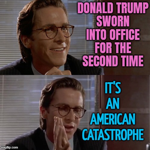 Donald Trump Sworn Into Office For The Second Time; It's An American Catastrophe | DONALD TRUMP
SWORN INTO OFFICE FOR THE SECOND TIME; IT'S
AN
AMERICAN
CATASTROPHE | image tagged in patrick bateman impressive,donald trump the clown,trump inauguration,news,donald trump,trump is a moron | made w/ Imgflip meme maker