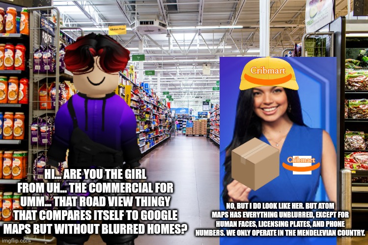 William asks a Cribmart employee if she was in an Atom Maps commercial. | HI... ARE YOU THE GIRL FROM UH... THE COMMERCIAL FOR UMM... THAT ROAD VIEW THINGY THAT COMPARES ITSELF TO GOOGLE MAPS BUT WITHOUT BLURRED HOMES? NO, BUT I DO LOOK LIKE HER. BUT ATOM MAPS HAS EVERYTHING UNBLURRED, EXCEPT FOR HUMAN FACES, LICENSING PLATES, AND PHONE NUMBERS. WE ONLY OPERATE IN THE MENDELEVIAN COUNTRY. | image tagged in william,memes,cribmart,commercial,ads,atom maps | made w/ Imgflip meme maker