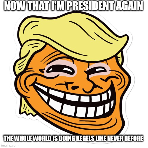 Now that I'm president again... | NOW THAT I'M PRESIDENT AGAIN; THE WHOLE WORLD IS DOING KEGELS LIKE NEVER BEFORE | image tagged in trump troll face,kegels,donald trump,trump | made w/ Imgflip meme maker