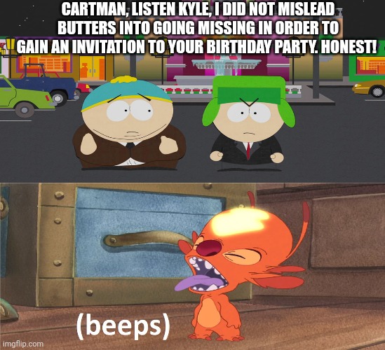 What if Cartman lies about misleading Butters? | CARTMAN, LISTEN KYLE, I DID NOT MISLEAD BUTTERS INTO GOING MISSING IN ORDER TO GAIN AN INVITATION TO YOUR BIRTHDAY PARTY. HONEST! | image tagged in fibber,south park,lilo and stitch,lying,disney,cartman | made w/ Imgflip meme maker